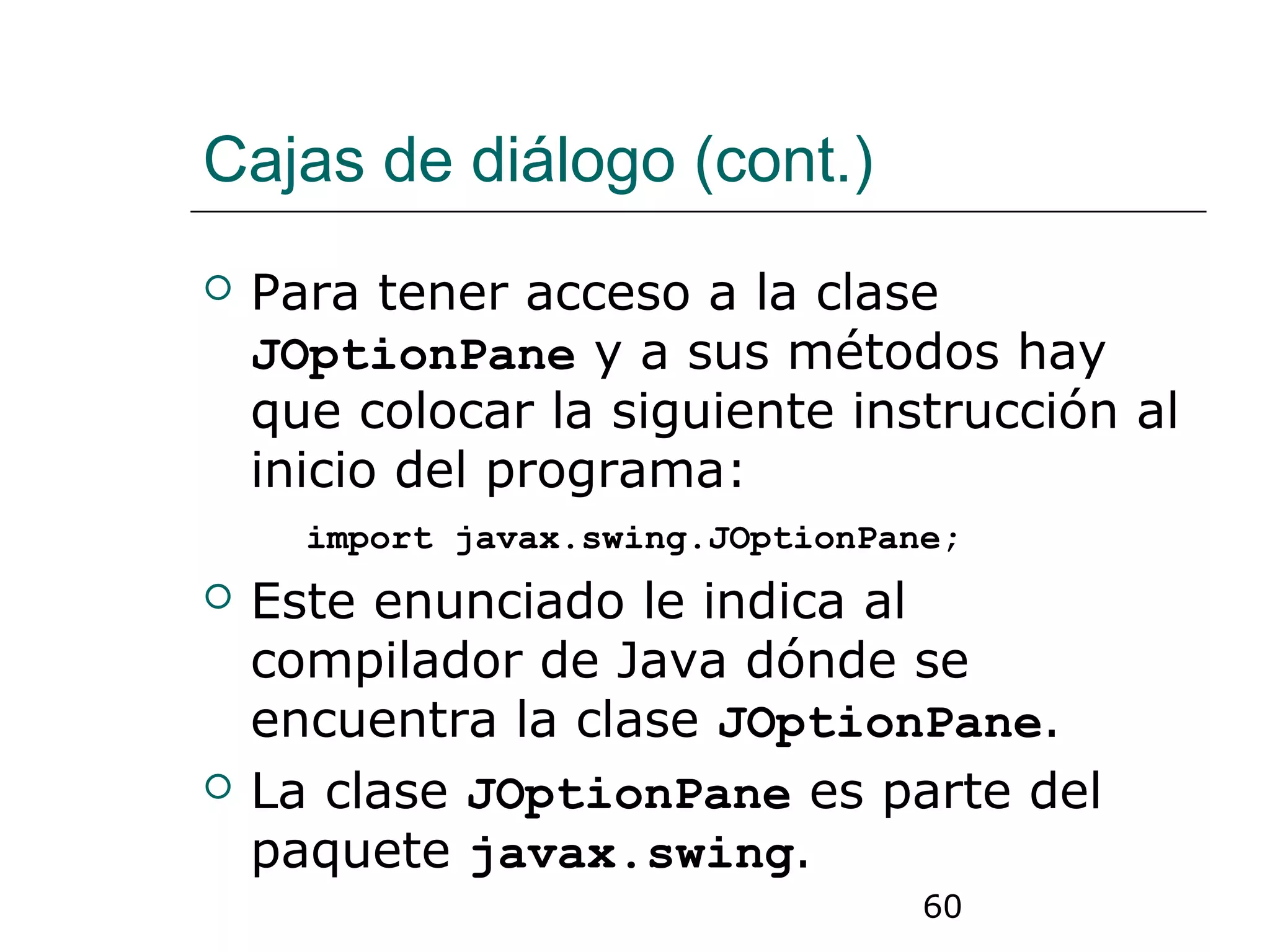 60
Cajas de diálogo (cont.)
 Para tener acceso a la clase
JOptionPane y a sus métodos hay
que colocar la siguiente instrucción al
inicio del programa:
import javax.swing.JOptionPane;
 Este enunciado le indica al
compilador de Java dónde se
encuentra la clase JOptionPane.
 La clase JOptionPane es parte del
paquete javax.swing.
 
