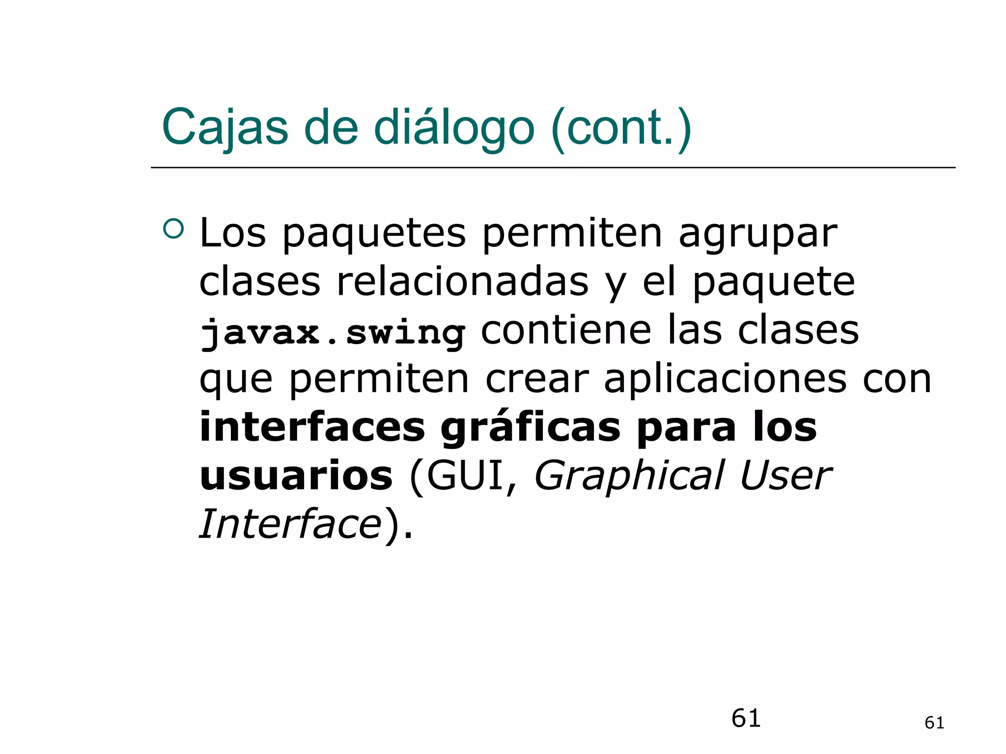 61 61
Cajas de diálogo (cont.)
 Los paquetes permiten agrupar
clases relacionadas y el paquete
javax.swing contiene las clases
que permiten crear aplicaciones con
interfaces gráficas para los
usuarios (GUI, Graphical User
Interface).
 