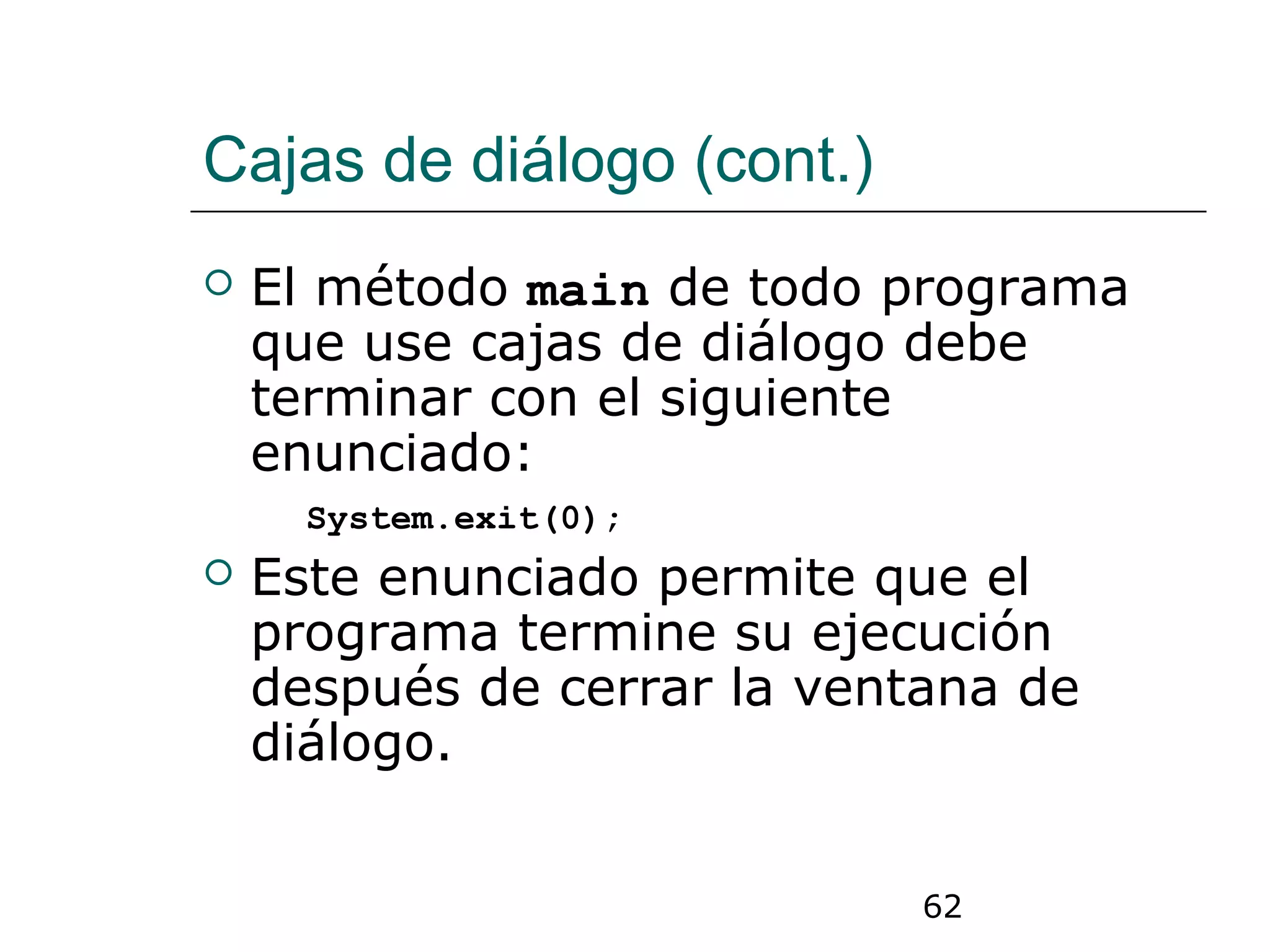 62
Cajas de diálogo (cont.)
 El método main de todo programa
que use cajas de diálogo debe
terminar con el siguiente
enunciado:
System.exit(0);
 Este enunciado permite que el
programa termine su ejecución
después de cerrar la ventana de
diálogo.
 