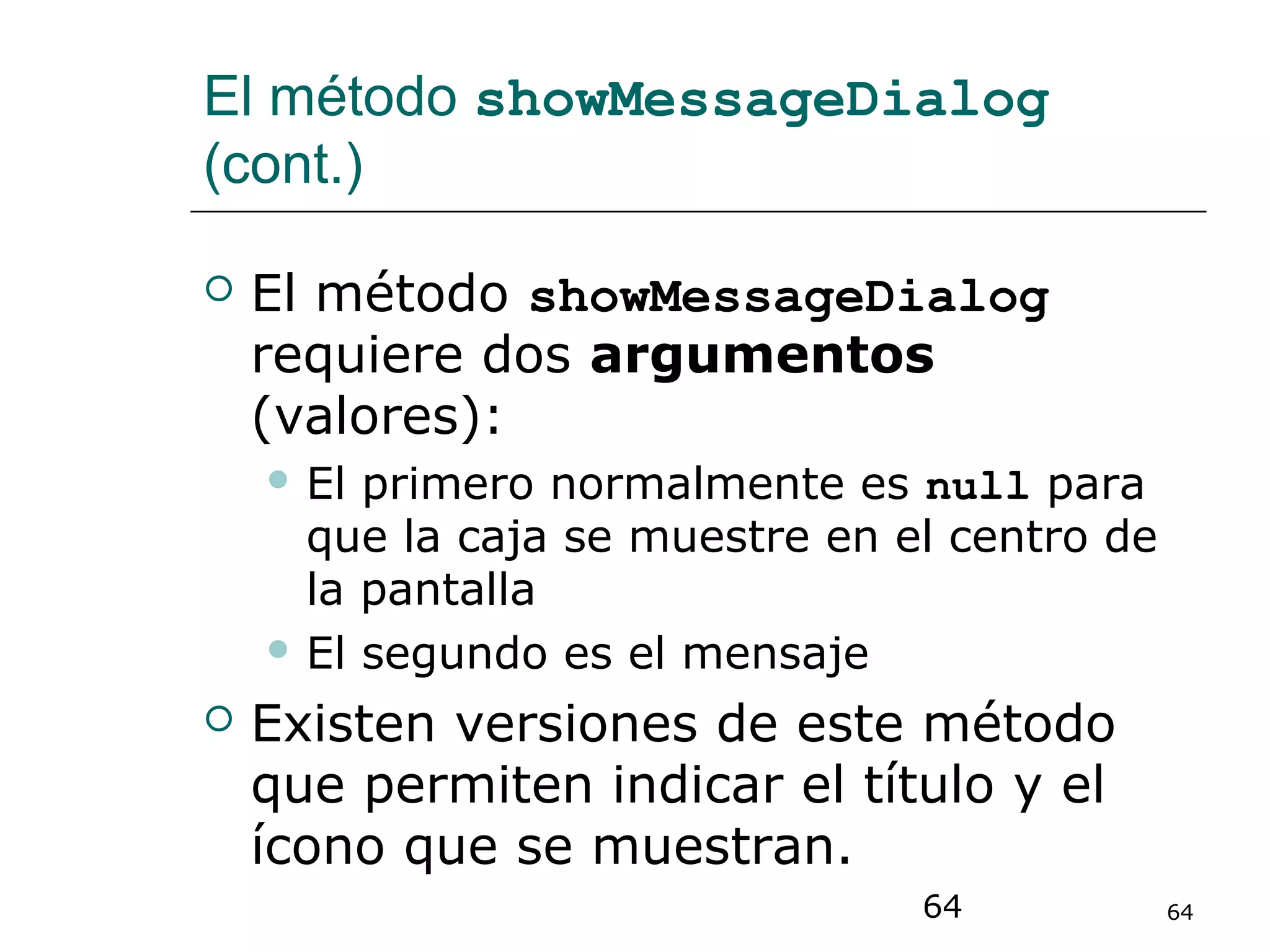 64 64
El método showMessageDialog
(cont.)
 El método showMessageDialog
requiere dos argumentos
(valores):
 El primero normalmente es null para
que la caja se muestre en el centro de
la pantalla
 El segundo es el mensaje
 Existen versiones de este método
que permiten indicar el título y el
ícono que se muestran.
 
