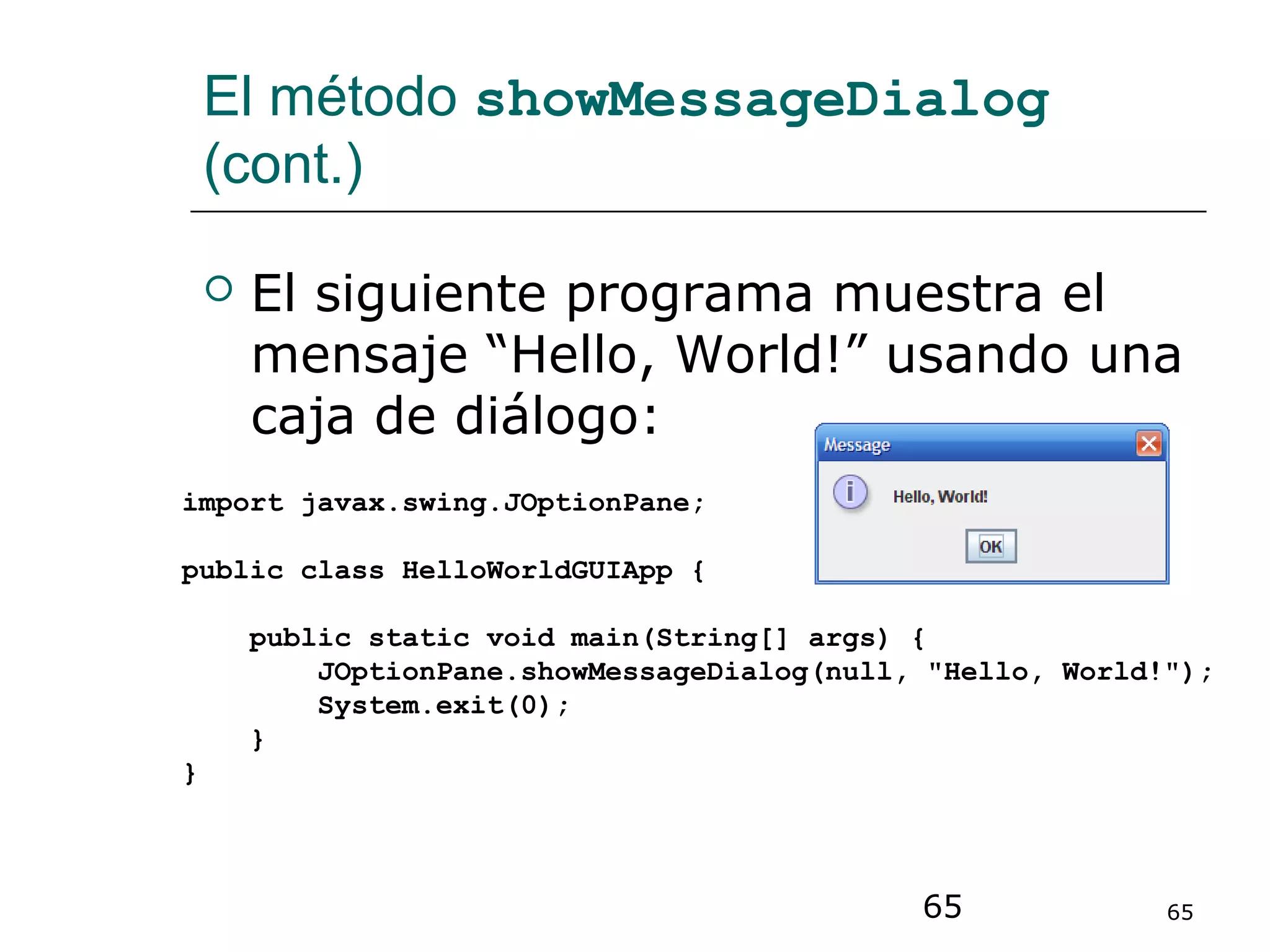 65 65
El método showMessageDialog
(cont.)
 El siguiente programa muestra el
mensaje “Hello, World!” usando una
caja de diálogo:
import javax.swing.JOptionPane;
public class HelloWorldGUIApp {
public static void main(String[] args) {
JOptionPane.showMessageDialog(null, "Hello, World!");
System.exit(0);
}
}
 