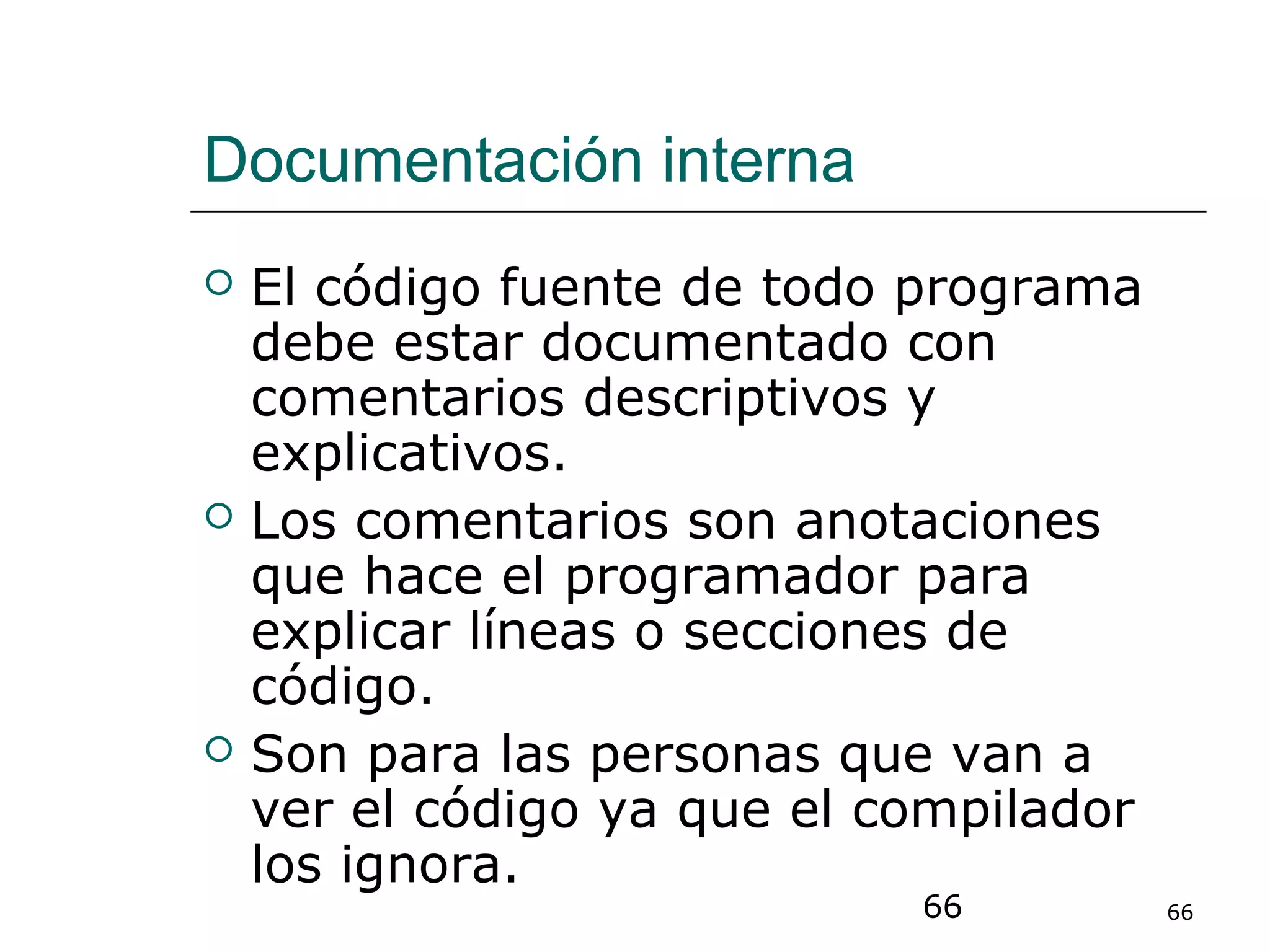 66 66
Documentación interna
 El código fuente de todo programa
debe estar documentado con
comentarios descriptivos y
explicativos.
 Los comentarios son anotaciones
que hace el programador para
explicar líneas o secciones de
código.
 Son para las personas que van a
ver el código ya que el compilador
los ignora.
 