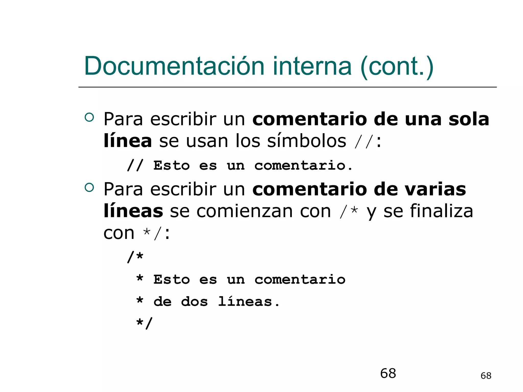 68 68
Documentación interna (cont.)
 Para escribir un comentario de una sola
línea se usan los símbolos //:
// Esto es un comentario.
 Para escribir un comentario de varias
líneas se comienzan con /* y se finaliza
con */:
/*
* Esto es un comentario
* de dos líneas.
*/
 