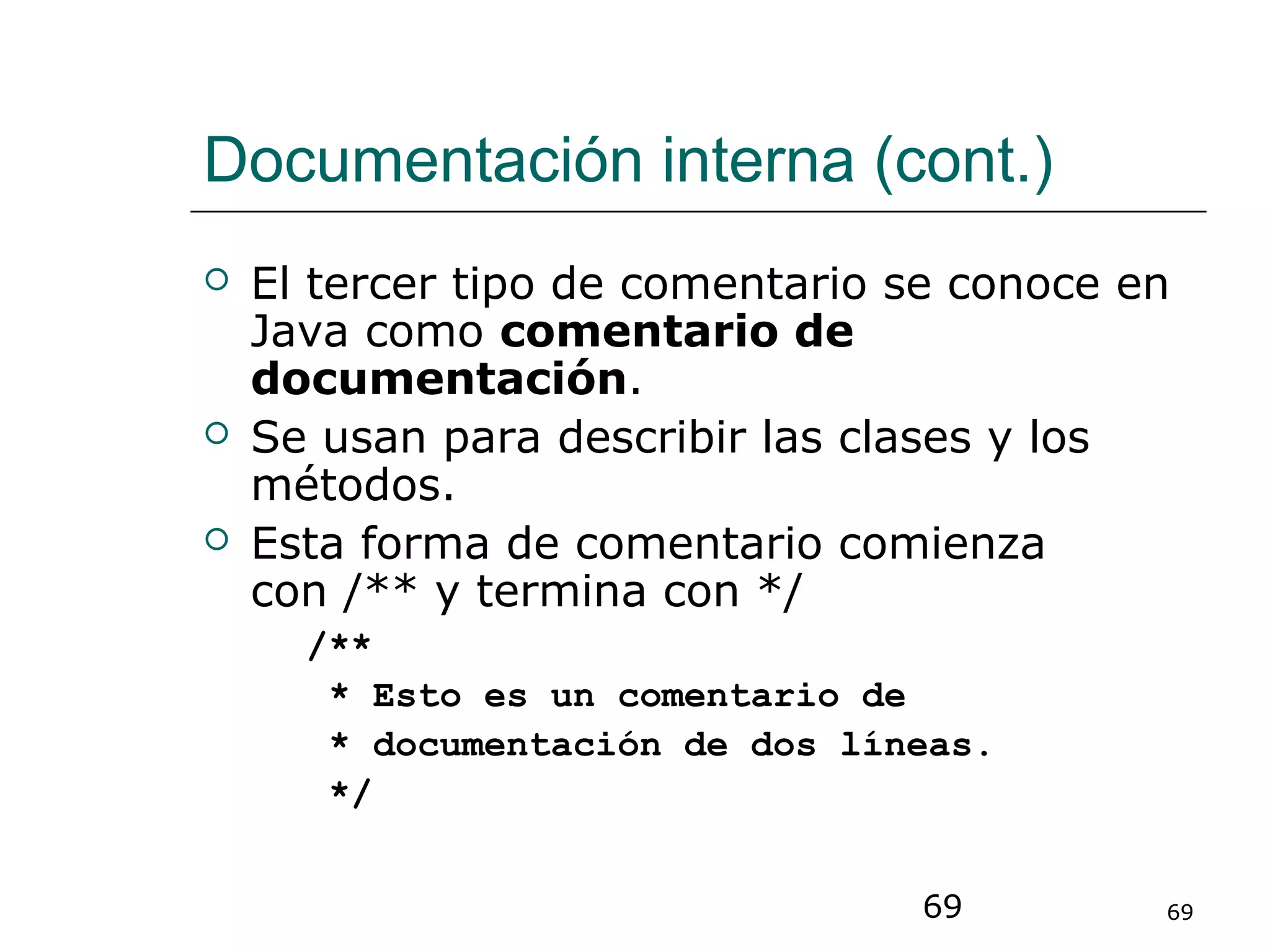 69 69
Documentación interna (cont.)
 El tercer tipo de comentario se conoce en
Java como comentario de
documentación.
 Se usan para describir las clases y los
métodos.
 Esta forma de comentario comienza
con /** y termina con */
/**
* Esto es un comentario de
* documentación de dos líneas.
*/
 