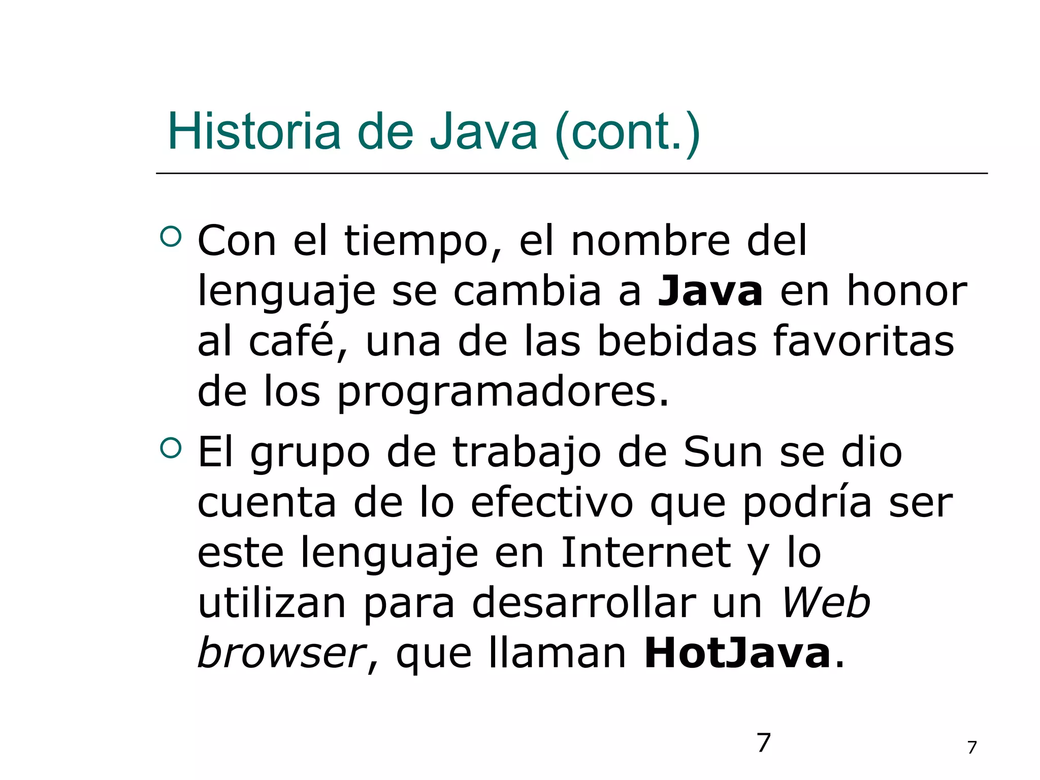 7 7
Historia de Java (cont.)
 Con el tiempo, el nombre del
lenguaje se cambia a Java en honor
al café, una de las bebidas favoritas
de los programadores.
 El grupo de trabajo de Sun se dio
cuenta de lo efectivo que podría ser
este lenguaje en Internet y lo
utilizan para desarrollar un Web
browser, que llaman HotJava.
 