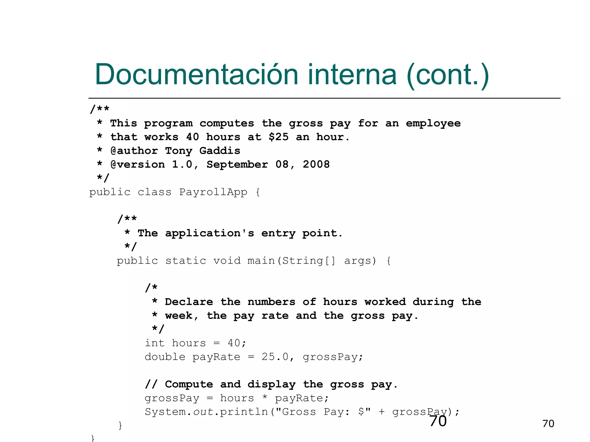 70 70
Documentación interna (cont.)
/**
* This program computes the gross pay for an employee
* that works 40 hours at $25 an hour.
* @author Tony Gaddis
* @version 1.0, September 08, 2008
*/
public class PayrollApp {
/**
* The application's entry point.
*/
public static void main(String[] args) {
/*
* Declare the numbers of hours worked during the
* week, the pay rate and the gross pay.
*/
int hours = 40;
double payRate = 25.0, grossPay;
// Compute and display the gross pay.
grossPay = hours * payRate;
System.out.println("Gross Pay: $" + grossPay);
}
 