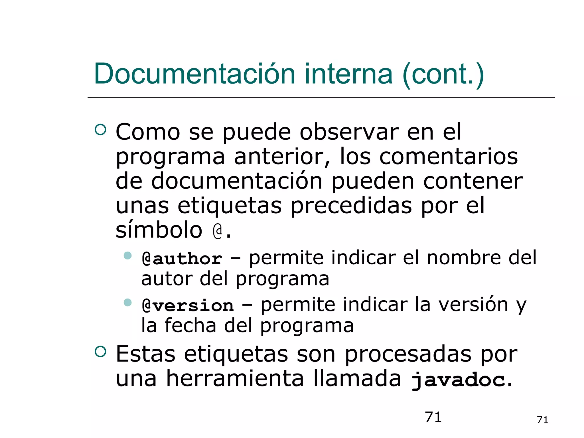 71 71
Documentación interna (cont.)
 Como se puede observar en el
programa anterior, los comentarios
de documentación pueden contener
unas etiquetas precedidas por el
símbolo @.
 @author – permite indicar el nombre del
autor del programa
 @version – permite indicar la versión y
la fecha del programa
 Estas etiquetas son procesadas por
una herramienta llamada javadoc.
 