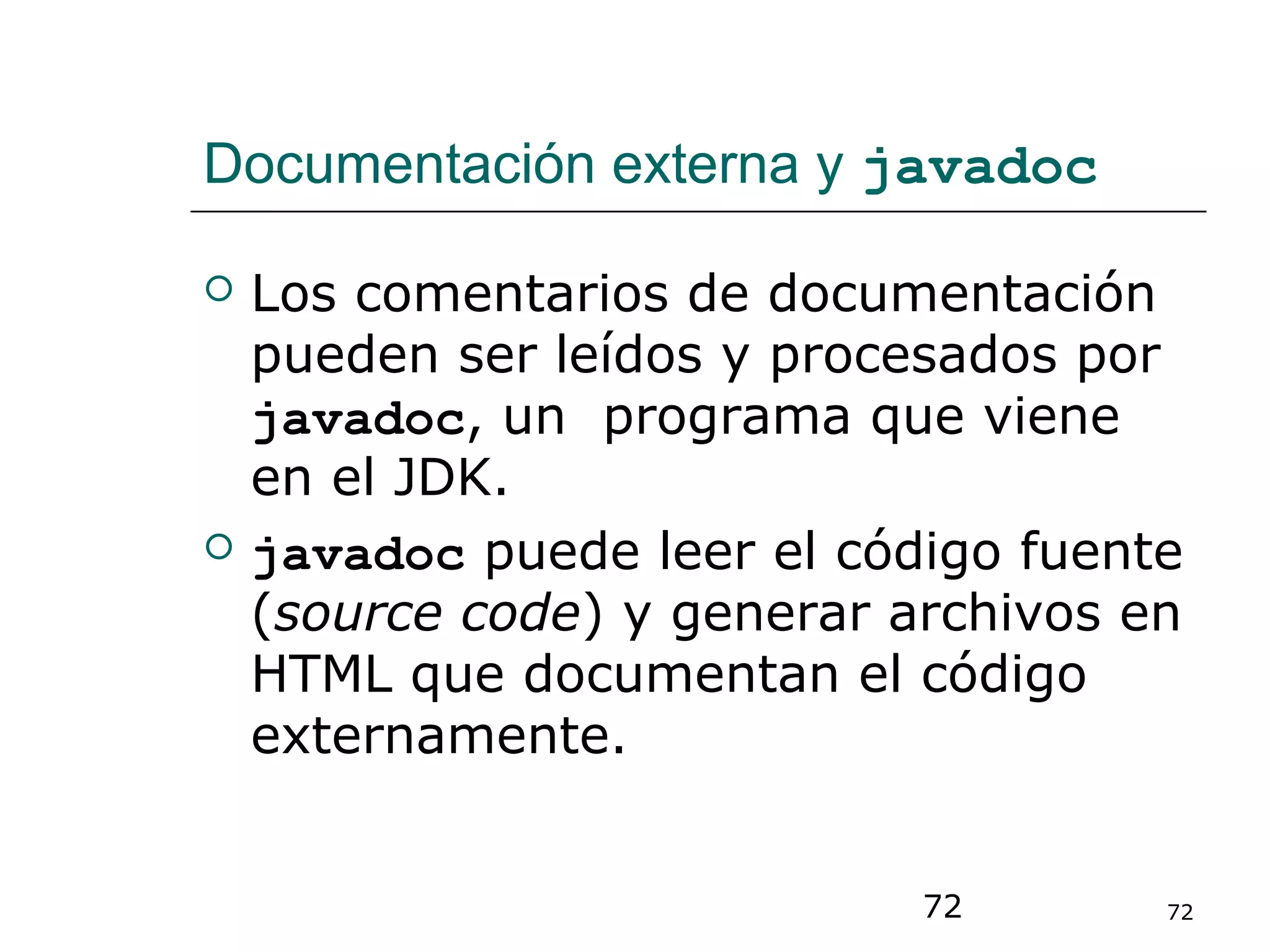 72 72
Documentación externa y javadoc
 Los comentarios de documentación
pueden ser leídos y procesados por
javadoc, un programa que viene
en el JDK.
 javadoc puede leer el código fuente
(source code) y generar archivos en
HTML que documentan el código
externamente.
 