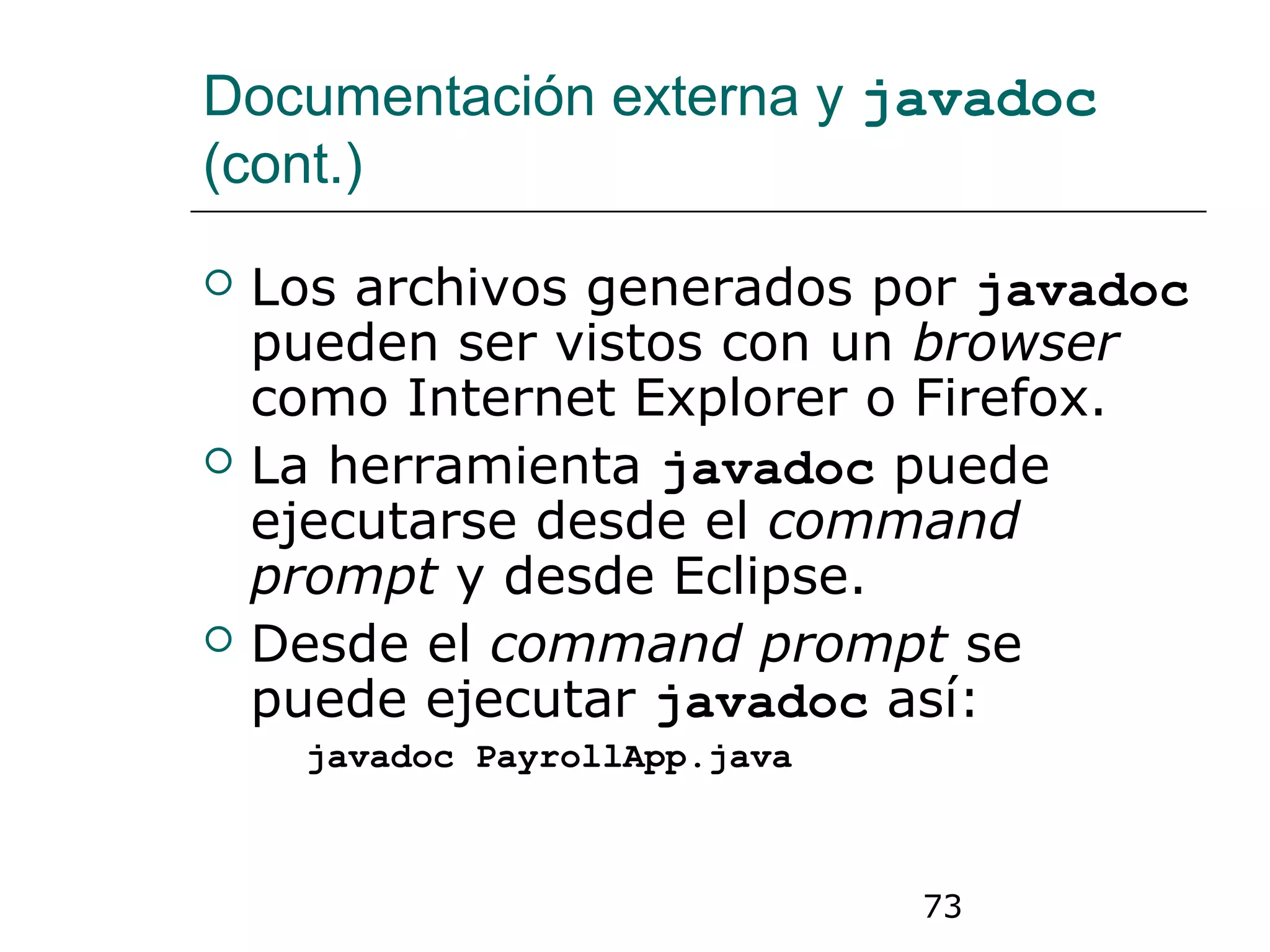 73
Documentación externa y javadoc
(cont.)
 Los archivos generados por javadoc
pueden ser vistos con un browser
como Internet Explorer o Firefox.
 La herramienta javadoc puede
ejecutarse desde el command
prompt y desde Eclipse.
 Desde el command prompt se
puede ejecutar javadoc así:
javadoc PayrollApp.java
 