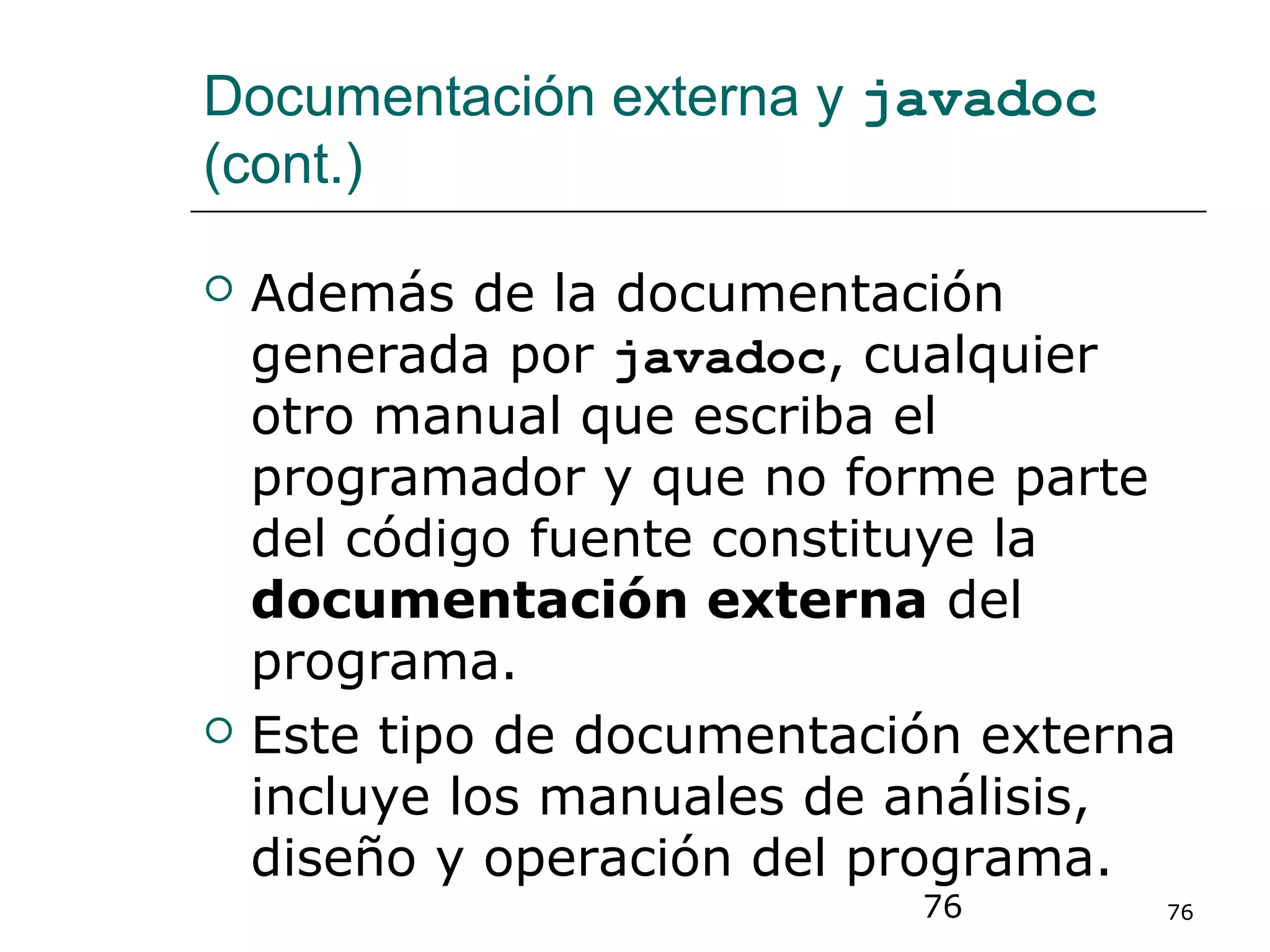 76 76
Documentación externa y javadoc
(cont.)
 Además de la documentación
generada por javadoc, cualquier
otro manual que escriba el
programador y que no forme parte
del código fuente constituye la
documentación externa del
programa.
 Este tipo de documentación externa
incluye los manuales de análisis,
diseño y operación del programa.
 