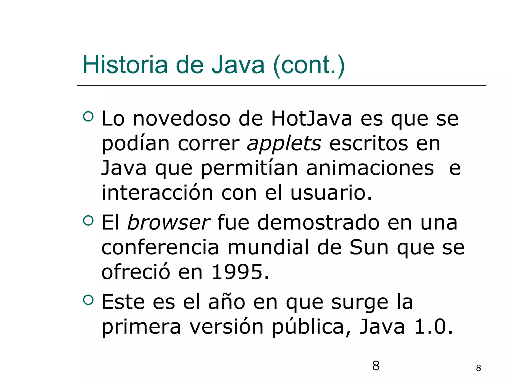 8 8
Historia de Java (cont.)
 Lo novedoso de HotJava es que se
podían correr applets escritos en
Java que permitían animaciones e
interacción con el usuario.
 El browser fue demostrado en una
conferencia mundial de Sun que se
ofreció en 1995.
 Este es el año en que surge la
primera versión pública, Java 1.0.
 