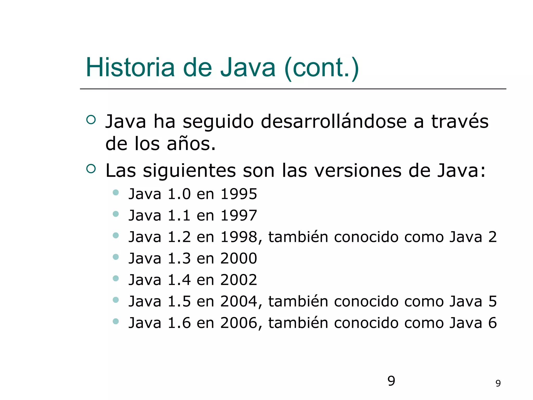 9 9
Historia de Java (cont.)
 Java ha seguido desarrollándose a través
de los años.
 Las siguientes son las versiones de Java:
 Java 1.0 en 1995
 Java 1.1 en 1997
 Java 1.2 en 1998, también conocido como Java 2
 Java 1.3 en 2000
 Java 1.4 en 2002
 Java 1.5 en 2004, también conocido como Java 5
 Java 1.6 en 2006, también conocido como Java 6
 