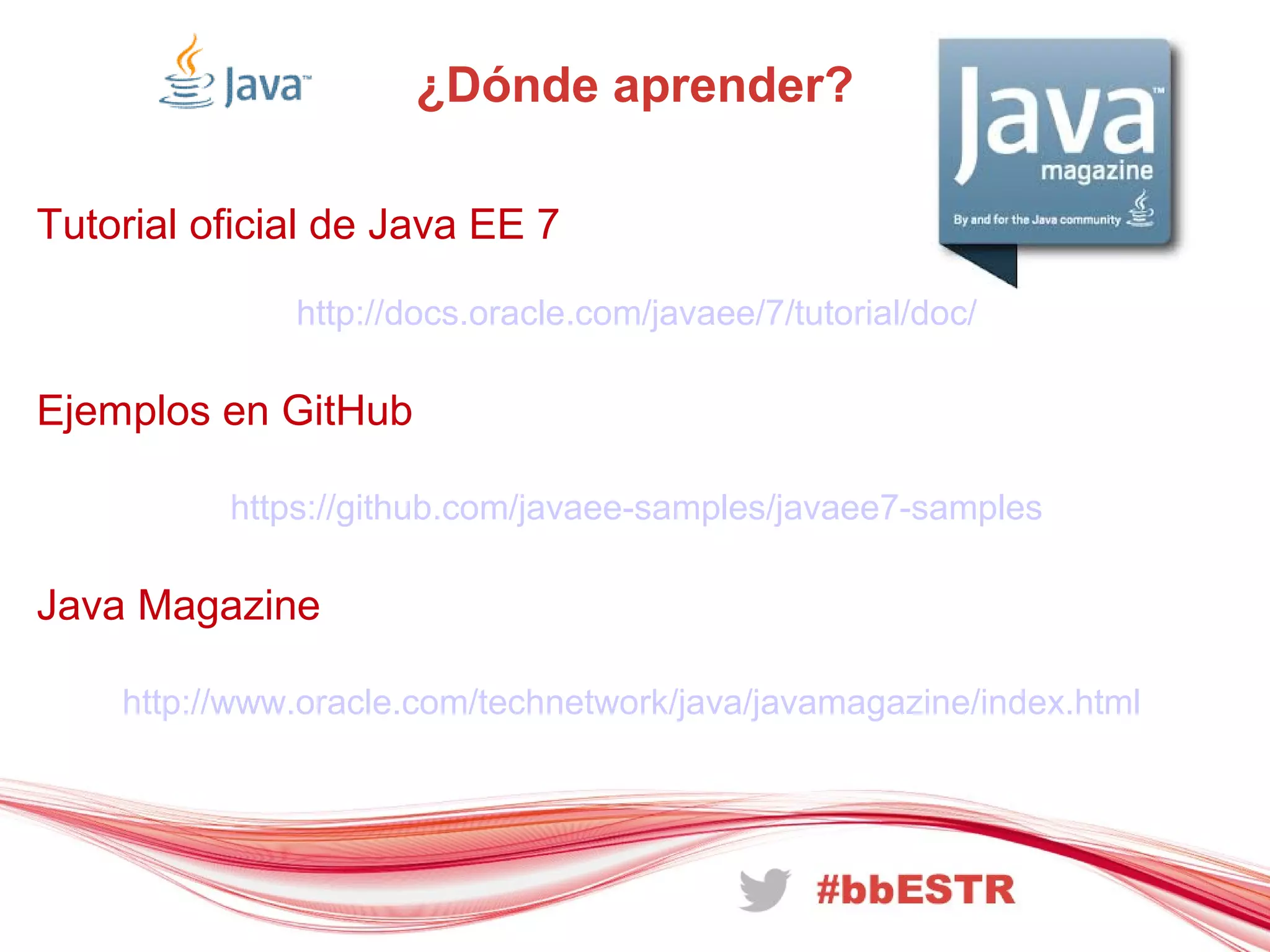 ¿Dónde aprender?
Tutorial oficial de Java EE 7
http://docs.oracle.com/javaee/7/tutorial/doc/
Ejemplos en GitHub
https://github.com/javaee-samples/javaee7-samples
Java Magazine
http://www.oracle.com/technetwork/java/javamagazine/index.html
 