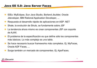 26
Java EE 5.0: Java Server Faces
 IDEs: MyEclipse, Sun Java Studio, Borland Jbuilder, Oracle
Jdeveloper, IBM Rational Application Developer, ...
 Respuesta al desarrollo rápido de aplicaciones en ASP .NET
 Shale, la evolución de Struts, se fundamente sobre JSF
 La tendencia ahora mismo es crear componentes JSF con soporte
de AJAX.
 El problema de la especificación es que define sólo los componentes
más básicos. Lo más complejo es una tabla.
 Se hace necesario buscar frameworks más completos. Ej: MyFaces,
Oracle ADF Faces, ...
 Surge también un mercado de componentes. Ej: AjaxFaces.
 