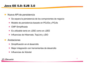 32
Java EE 5.0: EJB 3.0
 Nueva API de persistencia
 Se separa la persistencia de los componentes de negocio
 Modelo de persistencia basado en POJOs y POJIs
 CMP Simplificada
 Es utilizable tanto en J2SE como en J2EE
 Influencias de Hibernate, TopLink y JDO
 Anotaciones
 Simplificación en el desarrollo
 Mejor integración con herramientas de desarrollo
 Influencias de Xdoclet
 
