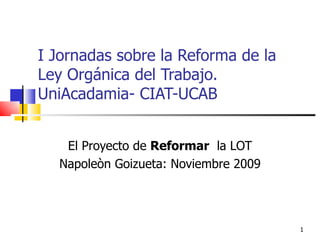 I Jornadas sobre la Reforma de la Ley Orgánica del Trabajo. UniAcadamia- CIAT-UCAB El Proyecto de  Reformar   la LOT Napoleòn Goizueta: Noviembre 2009 