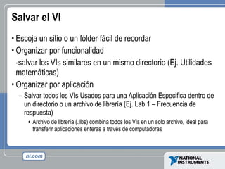Salvar el VI Escoja un sitio o un fólder fácil de recordar Organizar por funcionalidad -salvar los VIs similares en un mismo directorio (Ej. Utilidades matemáticas) Organizar por aplicación Salvar todos los VIs Usados para una Aplicación Especifica dentro de un directorio o un archivo de librería (Ej. Lab 1 – Frecuencia de respuesta) Archivo de librería (.llbs) combina todos los VIs en un solo archivo, ideal para transferir aplicaciones enteras a través de computadoras 