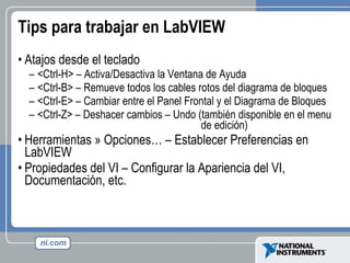 Tips para trabajar en LabVIEW Atajos desde el teclado <Ctrl-H> – Activa/Desactiva la Ventana de Ayuda <Ctrl-B> – Remueve todos los cables rotos del diagrama de bloques <Ctrl-E> – Cambiar entre el Panel Frontal y el Diagrama de Bloques <Ctrl-Z> – Deshacer cambios – Undo (también disponible en el menu    de edición) Herramientas » Opciones… – Establecer Preferencias en LabVIEW Propiedades del VI – Configurar la Apariencia del VI, Documentación, etc. 