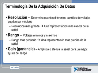 Terminología De la Adquisición De Datos Resolución  –  Determina cuantos diferentes cambios de voltajes pueden ser medidos Resolución mas grande    Una representacion mas exacta de la señal Rango  –  Voltajes mínimos y máximos Rango mas pequeño    Una representación mas precisa de la señal Gain (ganancia)   – A mplifica o atenúa la señal para un mejor ajuste del rango 