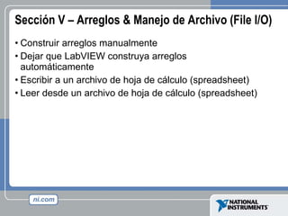 Sección V – Arreglos & Manejo de Archivo (File I/O) Construir arreglos manualmente Dejar que LabVIEW construya arreglos automáticamente Escribir a un archivo de hoja de cálculo (spreadsheet) Leer desde un archivo de hoja de cálculo (spreadsheet) 