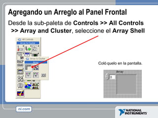 Agregando un Arreglo al Panel Frontal Desde la sub-paleta de  Controls >> All Controls >> Array and Cluster , seleccione el  Array Shell   Colóquelo en la pantalla. 