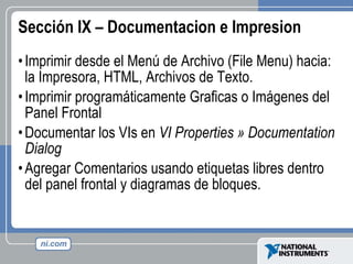 Sección IX – Documentacion e Impresion Imprimir desde el Menú de Archivo (File Menu) hacia: la Impresora, HTML, Archivos de Texto.  Imprimir programáticamente Graficas o Imágenes del Panel Frontal Documentar los VIs en  VI  Properties » Documentation Dialog Agregar Comentarios usando etiquetas libres dentro del panel frontal y diagramas de bloques. 