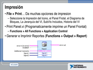 Impresión File » Print … Da muchas opciones de impresion Seleccione la Impresión del Icono, el Panel Frotal, el Diagrama de  Bloques, La Jerarquía del VI, SubVIs Incluidos, Historia del VI Print Panel.vi (Programaticamente imprime un Panel Frontal)  Functions » All Functions » Application Control Generar e Imprimir Reportes ( Functions » Output » Report ) 