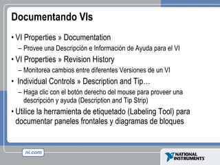 Documentando VIs VI Properties » Documentation Provee una Descripción e Información de Ayuda para el VI VI Properties » Revision History Monitorea cambios entre diferentes Versiones de un VI Individual Controls » Description and Tip… Haga clic con el botón derecho del mouse para proveer una descripción y ayuda (Description and Tip Strip) Utilice la herramienta de etiquetado (Labeling Tool) para documentar paneles frontales y diagramas de bloques 