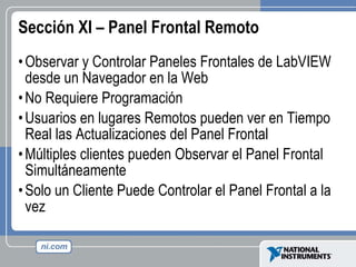 Sección XI – Panel Frontal Remoto Observar y Controlar Paneles Frontales de LabVIEW desde un Navegador en la Web No Requiere Programación Usuarios en lugares Remotos pueden ver en Tiempo Real las Actualizaciones del Panel Frontal Múltiples clientes pueden Observar el Panel Frontal Simultáneamente Solo un Cliente Puede Controlar el Panel Frontal a la vez 