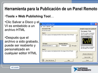 Herramienta para la Publicación de un Panel Remoto Tools » Web Publishing Tool … Clic Salvar a Disco y el VI es embebido a un archivo HTML Después que el archivo a sido grabado, puede ser reabierto y personalizado en cualquier editor HTML 