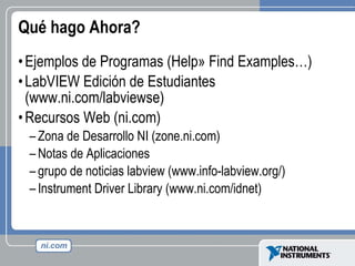 Qué hago Ahora? Ejemplos de Programas (Help» Find Examples…) LabVIEW Edición de Estudiantes (www.ni.com/labviewse) Recursos Web (ni.com) Zona de Desarrollo NI (zone.ni.com) Notas de Aplicaciones  grupo de noticias labview (www.info-labview.org/) Instrument Driver Library (www.ni.com/idnet) 