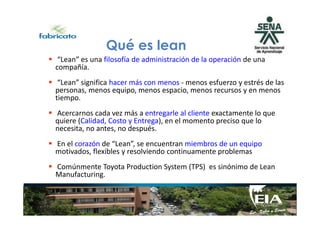 “Lean” es una filosofía de administración de la operación de una
compañía.
“Lean” significa hacer más con menos - menos esfuerzo y estrés de las
personas, menos equipo, menos espacio, menos recursos y en menos
tiempo.
Acercarnos cada vez más a entregarle al cliente exactamente lo que
Qué es lean
Acercarnos cada vez más a entregarle al cliente exactamente lo que
quiere (Calidad, Costo y Entrega), en el momento preciso que lo
necesita, no antes, no después.
En el corazón de “Lean”, se encuentran miembros de un equipo
motivados, flexibles y resolviendo continuamente problemas
Comúnmente Toyota Production System (TPS) es sinónimo de Lean
Manufacturing.
 