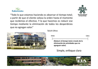 “Todo lo que estamos haciendo es observar el tiempo total;
a partir de que el cliente coloca la orden hasta el momento
que recibimos el efectivo. Y lo que hacemos es reducir ese
tiempo mediante la eliminación de todos los desperdicios
que no agregan valor.”
Taiichi Ohno
Considerado el creador del TPSConsiderado el creador del TPS
Orden Cobro
(Reducir el tiempo total a través de la
eliminación de actividades que no
agreguen valor)
Simple, enfoque claro
 