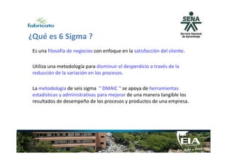 ¿Qué es 6 Sigma ?
Es una filosofía de negocios con enfoque en la satisfacción del cliente.
Utiliza una metodología para disminuir el desperdicio a través de la
reducción de la variación en los procesos.
La metodología de seis sigma “ DMAIC “ se apoya de herramientas
estadísticas y administrativas para mejorar de una manera tangible los
resultados de desempeño de los procesos y productos de una empresa.
 