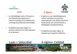 Lean
• La metodología Justo a Tiempo, es
una filosofía para gestionar y
reducir el tiempo en la elaboración
y entrega de productos terminados.
• El objetivo principal: lograr un
6 sigma es una metodología para
reducir variación en procesos,
soportada por una sólida estructura
de personas con conocimientos y
habilidades complementarias.
6 Sigma
• El objetivo principal: lograr un
proceso continuo sin interrupciones
en el proceso
Lean = Velocidad
El objetivo principal: lograr un
proceso que no genere defectos.
6 sigma= Calidad
 