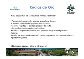 Reglas de Oro
Para estos días de trabajo les vamos a solicitar:
•Puntualidad = para poder arrancar y concluir a tiempo.
•Celulares y llamadores apagados o en vibración.
•Máximo respeto por las ideas propias y del resto.
•Aprovechar el entrenamiento al máximo.
•Asumir la responsabilidad que para aprender hay que tener ganas de•Asumir la responsabilidad que para aprender hay que tener ganas de
hacerlo.
•Mucha paciencia y máximo cuestionamiento para que las ideas sean claras y
•queden integradas.
¿Quisieran agregar alguna otra regla?
 