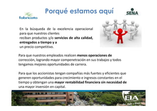 Porqué estamos aquí
Para que nuestros empleados realicen menos operaciones de
En la búsqueda de la excelencia operacional
para que nuestros clientes
reciban productos y/o servicios de alta calidad,
entregados a tiempo y a
un precio competitivo.
Para que nuestros empleados realicen menos operaciones de
corrección, logrando mayor compenetración en sus trabajos y todos
tengamos mejores oportunidades de carrera.
Para que los accionistas tengan compañías más fuertes y eficientes que
generen oportunidades para crecimiento e ingresos constantes en el
tiempo y obtengan una mayor rentabilidad financiera sin necesidad de
una mayor inversión en capital.
 
