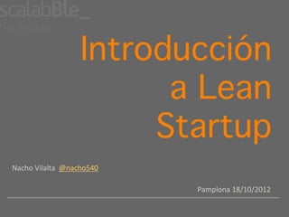 Introducción
                                  a Lean
                                 Startup!
Nacho	
  Vilalta	
  	
  @nacho540	
  

                                        Pamplona	
  18/10/2012	
  
 