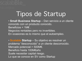 Tipos de Startup!
•  Small Business Startup – Dan servicio a un cliente
conocido con un producto conocido.
Beneficios < 1M€ .
Negocios rentables pero no invertibles.
En ocasiones es lo mismo que el autoempleo.

•  Scalable Startup – Su objetivo es resolver un
problema “desconocido” a un cliente desconocido.
Mercado potencial > 500M€.
Beneficio hasta 100M€año
Suele necesitar capital riesgo.
Lo que se conoce en SV como Startup
 
