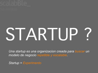 STARTUP ?!
Una startup es una organizacion creada para buscar un
modelo de negocio repetible y escalable.

Startup = Experimento
 