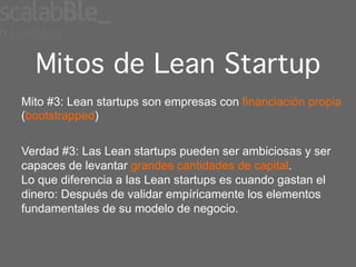 Mitos de Lean Startup
Mito #3: Lean startups son empresas con financiación propia
(bootstrapped)


Verdad #3: Las Lean startups pueden ser ambiciosas y ser
capaces de levantar grandes cantidades de capital.
Lo que diferencia a las Lean startups es cuando gastan el
dinero: Después de validar empíricamente los elementos
fundamentales de su modelo de negocio.
 