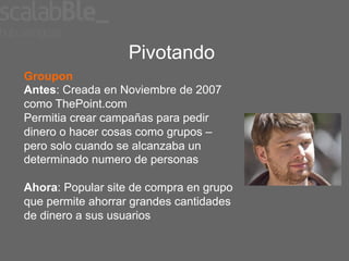 Pivotando
Groupon
Antes: Creada en Noviembre de 2007
como ThePoint.com
Permitia crear campañas para pedir
dinero o hacer cosas como grupos –
pero solo cuando se alcanzaba un
determinado numero de personas

Ahora: Popular site de compra en grupo
que permite ahorrar grandes cantidades
de dinero a sus usuarios
 
