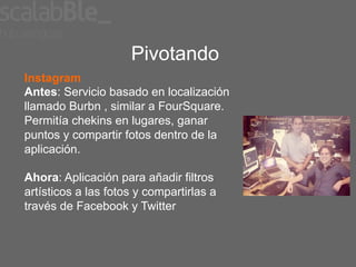 Pivotando
Instagram
Antes: Servicio basado en localización
llamado Burbn , similar a FourSquare.
Permitía chekins en lugares, ganar
puntos y compartir fotos dentro de la
aplicación.

Ahora: Aplicación para añadir filtros
artísticos a las fotos y compartirlas a
través de Facebook y Twitter
 