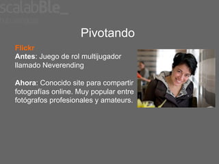 Pivotando
Flickr
Antes: Juego de rol multijugador
llamado Neverending

Ahora: Conocido site para compartir
fotografías online. Muy popular entre
fotógrafos profesionales y amateurs.
 