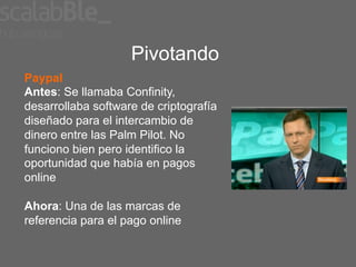Pivotando
Paypal
Antes: Se llamaba Confinity,
desarrollaba software de criptografía
diseñado para el intercambio de
dinero entre las Palm Pilot. No
funciono bien pero identifico la
oportunidad que había en pagos
online

Ahora: Una de las marcas de
referencia para el pago online
 