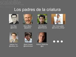 Los padres de la criatura


 Eric Ries     Steve Blank      Ash Maurya         Alex Osterwalder
 @ericries      @sgblank        @ashmaurya         @business_design




Nathan Furr    Brant Cooper   Patrick Vlaskovits
@nathan_furr   @brantcooper          @pv
 