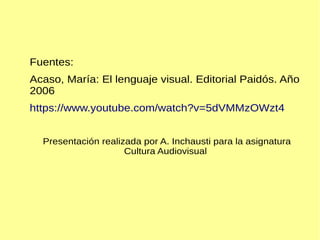 Fuentes:
Acaso, María: El lenguaje visual. Editorial Paidós. Año
2006
https://www.youtube.com/watch?v=5dVMMzOWzt4
Presentación realizada por A. Inchausti para la asignatura
Cultura Audiovisual
 