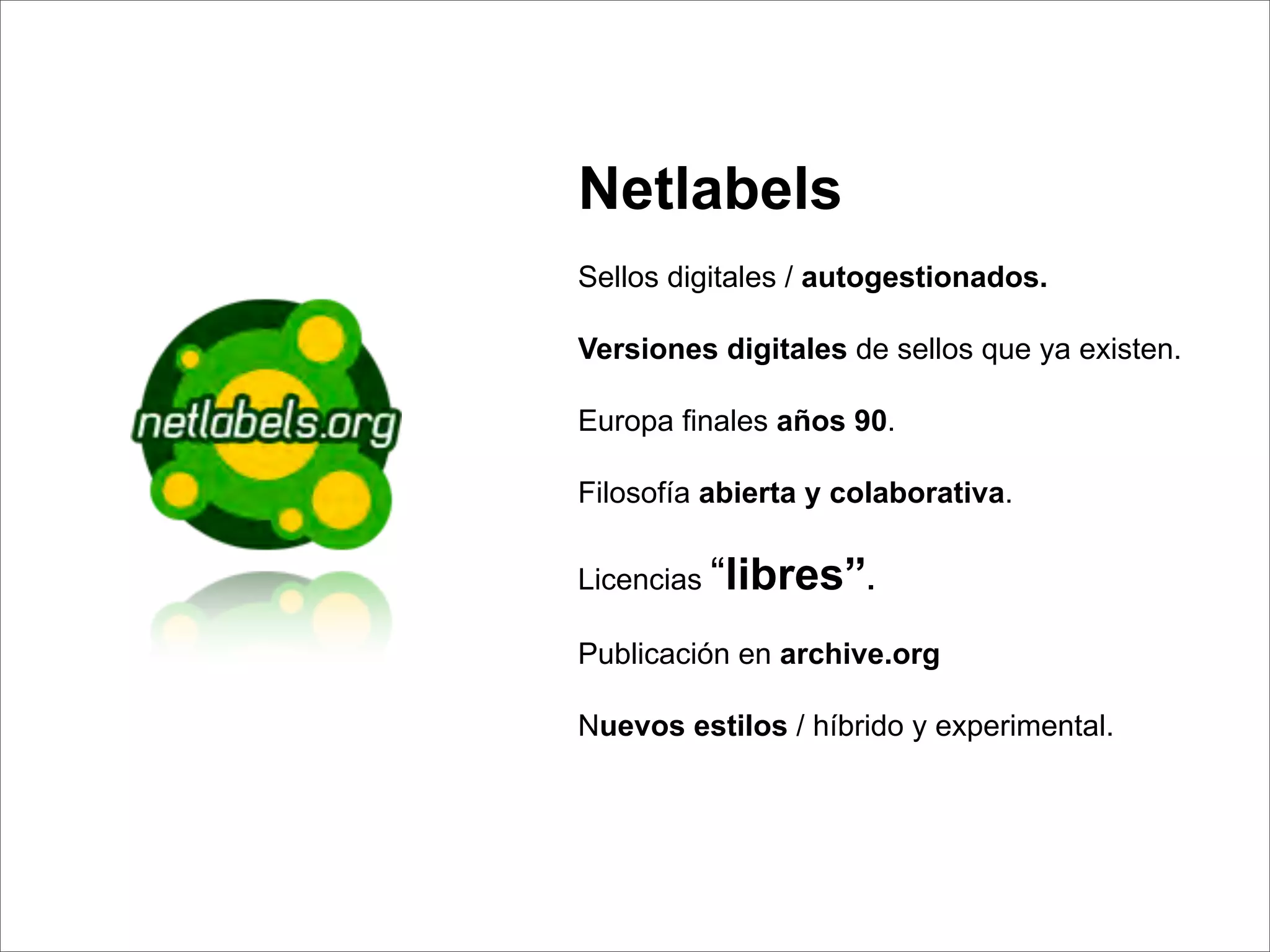 Netlabels
Sellos digitales / autogestionados.

Versiones digitales de sellos que ya existen.

Europa ﬁnales años 90.

Filosofía abierta y colaborativa.

Licencias “libres”.

Publicación en archive.org

Nuevos estilos / híbrido y experimental.
 