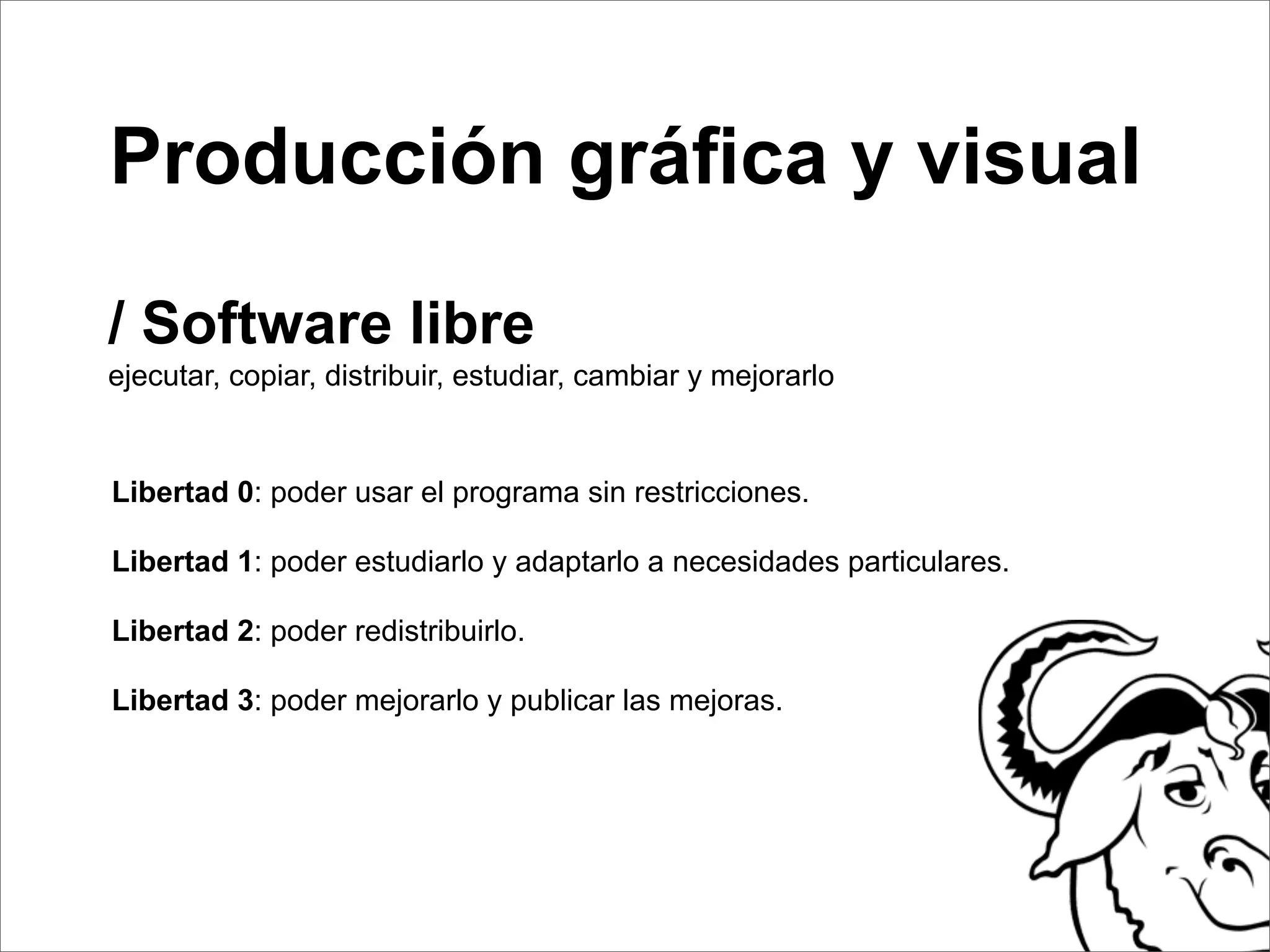 Producción gráﬁca y visual

/ Software libre
ejecutar, copiar, distribuir, estudiar, cambiar y mejorarlo


Libertad 0: poder usar el programa sin restricciones.

Libertad 1: poder estudiarlo y adaptarlo a necesidades particulares.

Libertad 2: poder redistribuirlo.

Libertad 3: poder mejorarlo y publicar las mejoras.
 