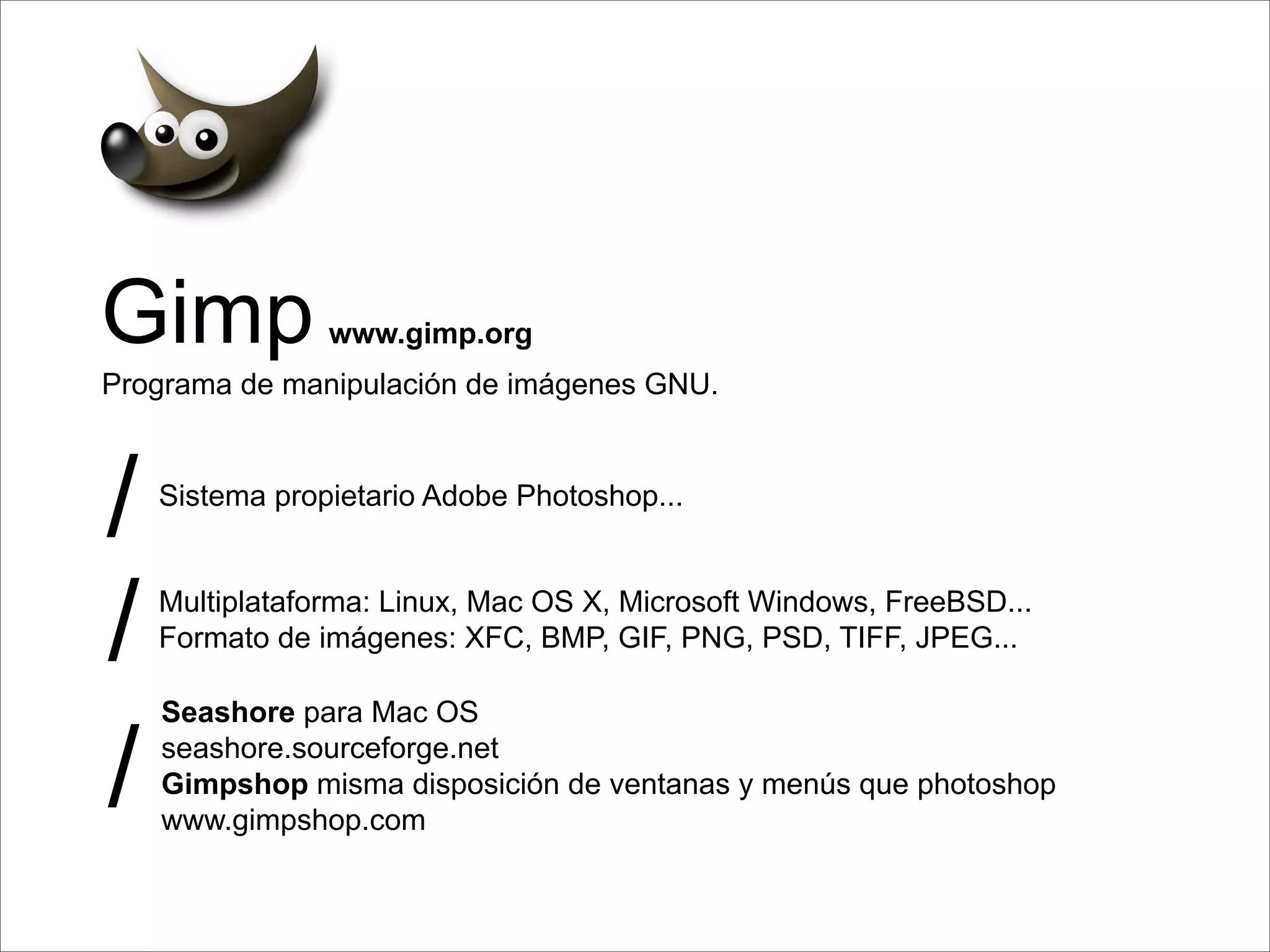 Gimp            www.gimp.org
Programa de manipulación de imágenes GNU.



/   Sistema propietario Adobe Photoshop...




/   Multiplataforma: Linux, Mac OS X, Microsoft Windows, FreeBSD...
    Formato de imágenes: XFC, BMP, GIF, PNG, PSD, TIFF, JPEG...




/
    Seashore para Mac OS
    seashore.sourceforge.net
    Gimpshop misma disposición de ventanas y menús que photoshop
    www.gimpshop.com
 